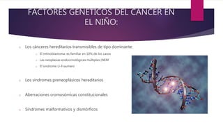 FACTORES GENÉTICOS DEL CÁNCER EN
EL NIÑO:
o Los cánceres hereditarios transmisibles de tipo dominante:
o El retinoblastoma: es familiar en 10% de los casos
o Las neoplasias endocrinológicas múltiples (NEM
o El sindrome Li-Fraumeni
o Los síndromes preneoplásicos hereditarios
o Aberraciones cromosómicas constitucionales
o Síndromes malformativos y dismórficos
 