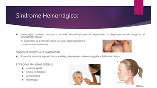 Síndrome Hemorrágico:
 Hemorragia cutánea, mucosa o visceral, anormal porque es espontánea o desproporcionada respecto al
traumatismo causal.
El diagnóstico es a menudo clínico y es una urgencia pediátrica.
Las causas son numerosas
SIGNOS DE SOSPECHA DE MALIGNIDAD:
 Presencia de otros signos clínicos: palidez, adenopatías, esplenomegalia. • Evolución rápida.
ETIOLOGÍAS MALIGNAS POSIBLES:
 Leucemia aguda
 linfoma no Hodgkin
 Quimioterapia
 Radioterapia
 