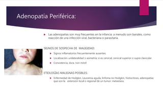 Adenopatía Periférica:
 Las adenopatías son muy frecuentes en la infancia: a menudo son banales, como
reacción de una infección viral, bacteriana o parasitaria.
SIGNOS DE SOSPECHA DE MALIGIDAD:
 Signos inflamatorios frecuentemente ausentes.
 Localización: unilateralidad o asimetría; si es cervical, cervical superior o supra clavicular.
 Consistencia, dura, non móvil
ETIOLOGÍAS MALIGNAS POSIBLES:
 Enfermedad de Hodgkin, Leucemia aguda, linfoma no Hodgkin, histiocitosis, adenopatías
que son la extensión local o regional de un tumor: metastasis.
 