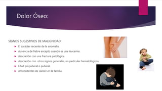 Dolor Óseo:
SIGNOS SUGESTIVOS DE MALIGNIDAD:
 El carácter reciente de la anomalía.
 Ausencia de fiebre excepto cuando es una leucemia.
 Asociación con una fractura patológica.
 Asociación con otros signos generales, en particular hematológicos.
 Edad prepuberal o puberal.
 Antecedentes de cáncer en la familia.
 