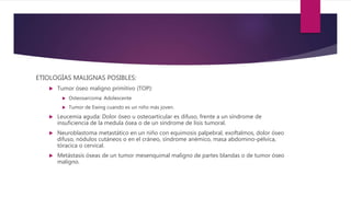 ETIOLOGÍAS MALIGNAS POSIBLES:
 Tumor óseo maligno primitivo (TOP):
 Osteosarcoma: Adolescente
 Tumor de Ewing cuando es un niño más joven.
 Leucemia aguda: Dolor óseo u osteoarticular es difuso, frente a un síndrome de
insuficiencia de la medula ósea o de un síndrome de lisis tumoral.
 Neuroblastoma metastático en un niño con equimosis palpebral, exoftalmos, dolor óseo
difuso, nódulos cutáneos o en el cráneo, síndrome anémico, masa abdomino-pélvica,
tóracica o cervical.
 Metástasis óseas de un tumor mesenquimal maligno de partes blandas o de tumor óseo
maligno.
 