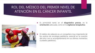ROL DEL MÉDICO DEL PRIMER NIVEL DE
ATENCIÓN EN EL CÁNCER INFANTIL
 Es primordial tanto en el diagnóstico precoz, en la
orientación adecuada, como en la vigilancia terapéutica.
 El médico de cabecera es un compañero muy importante de
los centros de oncología pediátrica, esencial en la curación
del niño o en su acompañamiento en sus últimos momentos
(cuidados paliativos).
 