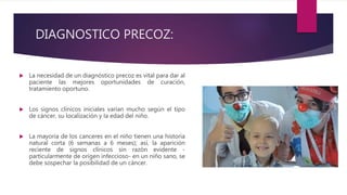 DIAGNOSTICO PRECOZ:
 La necesidad de un diagnóstico precoz es vital para dar al
paciente las mejores oportunidades de curación,
tratamiento oportuno.
 Los signos clínicos iniciales varían mucho según el tipo
de cáncer, su localización y la edad del niño.
 La mayoría de los canceres en el niño tienen una historia
natural corta (6 semanas a 6 meses); así, la aparición
reciente de signos clínicos sin razón evidente -
particularmente de origen infeccioso- en un niño sano, se
debe sospechar la posibilidad de un cáncer.
 