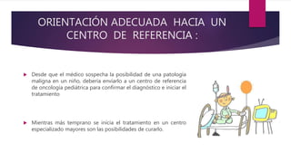 ORIENTACIÓN ADECUADA HACIA UN
CENTRO DE REFERENCIA :
 Desde que el médico sospecha la posibilidad de una patología
maligna en un niño, debería enviarlo a un centro de referencia
de oncología pediátrica para confirmar el diagnóstico e iniciar el
tratamiento
 Mientras más temprano se inicia el tratamiento en un centro
especializado mayores son las posibilidades de curarlo.
 