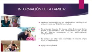 INFORMACIÓN DE LA FAMILIA:
 La familia del niño afectado por padecimientos oncológicos se
encuentra ante una “Crisis Paranormativa”.
 Sin embargo, después del choque inicial, la mayoría de los
padres, cualquiera sea su nivel socioeconómico, son capaces
de ser buenos compañeros si son suficientemente
comprometidos.
 Es esencial que ellos estén informados de manera amplia
sobre su padecimiento.
 Apoyo multiciplinario
 