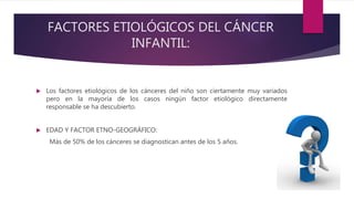 FACTORES ETIOLÓGICOS DEL CÁNCER
INFANTIL:
 Los factores etiológicos de los cánceres del niño son ciertamente muy variados
pero en la mayoría de los casos ningún factor etiológico directamente
responsable se ha descubierto.
 EDAD Y FACTOR ETNO-GEOGRÁFICO:
Más de 50% de los cánceres se diagnostican antes de los 5 años.
 