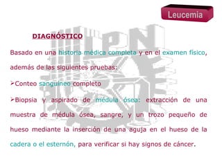 Leucemia
DIAGNÓSTICO
Basado en una historia médica completa y en el examen físico,
además de las siguientes pruebas:
Conteo sanguíneo completo
Biopsia y aspirado de médula ósea: extracción de una
muestra de médula ósea, sangre, y un trozo pequeño de
hueso mediante la inserción de una aguja en el hueso de la
cadera o el esternón, para verificar si hay signos de cáncer.

 
