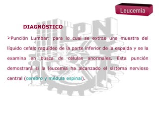 Leucemia
DIAGNÓSTICO
Punción Lumbar: para lo cual se extrae una muestra del
líquido cefalo raquídeo de la parte inferior de la espalda y se la
examina

en

busca

de

células

anormales.

Esta

punción

demostrará si la leucemia ha alcanzado el sistema nervioso
central (cerebro y médula espinal).

 