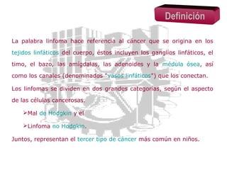 Definición
La palabra linfoma hace referencia al cáncer que se origina en los
tejidos linfáticos del cuerpo, éstos incluyen los ganglios linfáticos, el
timo, el bazo, las amígdalas, las adenoides y la médula ósea, así
como los canales (denominados "vasos linfáticos") que los conectan.
Los linfomas se dividen en dos grandes categorías, según el aspecto
de las células cancerosas.
Mal de Hodgkin y el
Linfoma no Hodgkin.
Juntos, representan el tercer tipo de cáncer más común en niños.

 
