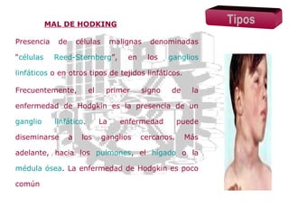 Tipos

MAL DE HODKING
Presencia
“células

de

células

malignas

Reed-Sternberg”,

en

denominadas
los

ganglios

linfáticos o en otros tipos de tejidos linfáticos.
Frecuentemente,

el

primer

signo

de

la

enfermedad de Hodgkin es la presencia de un
ganglio

linfático.

diseminarse

a

los

La

enfermedad

ganglios

cercanos.

puede
Más

adelante, hacia los pulmones, el hígado o la
médula ósea. La enfermedad de Hodgkin es poco
común

 