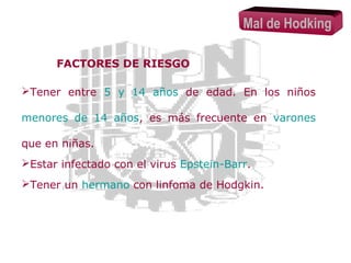 Mal de Hodking
FACTORES DE RIESGO
Tener entre 5 y 14 años de edad. En los niños
menores de 14 años, es más frecuente en varones
que en niñas.
Estar infectado con el virus Epstein-Barr.
Tener un hermano con linfoma de Hodgkin.

 