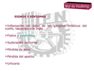 Mal de Hodking
SIGNOS Y SÍNTOMAS

Inflamación sin dolor de los ganglios linfáticos del
cuello, las axilas o la ingle
Fiebre y escalofríos
Sudoración nocturna
Pérdida de peso
Pérdida del apetito
Urticaria

 