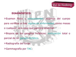 Mal de Hodking
DIAGNÓSTICO
Examen físico y antecedentes: examen del cuerpo
para verificar si hay signos de enfermedad, como masas
o cualquier otra cosa que parezca anormal.
Biopsia de los ganglios linfáticos: extirpación total o
parcial de un ganglio linfático.
Radiografía del tórax:
Gammagrafía por TAC:

 