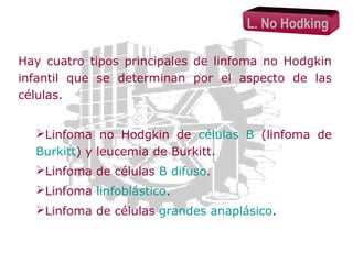 L. No Hodking
Hay cuatro tipos principales de linfoma no Hodgkin
infantil que se determinan por el aspecto de las
células.
Linfoma no Hodgkin de células B (linfoma de
Burkitt) y leucemia de Burkitt.
Linfoma de células B difuso.
Linfoma linfoblástico.
Linfoma de células grandes anaplásico.

 