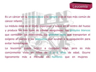 Leucemia
Es un cáncer en la médula ósea y la sangre y es el tipo más común de
cáncer infantil.
La médula ósea es el tejido esponjoso y suave en el centro del hueso
y produce los tres tipos de células sanguíneas: los glóbulos blancos
que combaten las infecciones, los glóbulos rojos que transportan el
oxígeno al cuerpo y las plaquetas que ayudan a la coagulación para
evitar hemorragias.
La

leucemia

puede

ocurrir

a

cualquier

edad,

pero

es

más

comúnmente vista en niños de 2 a 6 años de edad. Ocurre
ligeramente

más

a

menudo

en

hombres

que

en

mujeres

 