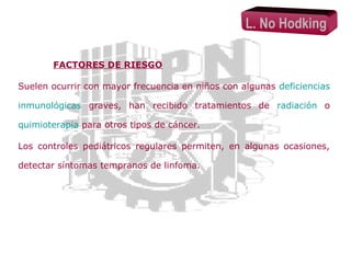 L. No Hodking
FACTORES DE RIESGO
Suelen ocurrir con mayor frecuencia en niños con algunas deficiencias
inmunológicas graves, han recibido tratamientos de radiación o
quimioterapia para otros tipos de cáncer.
Los controles pediátricos regulares permiten, en algunas ocasiones,
detectar síntomas tempranos de linfoma.

 