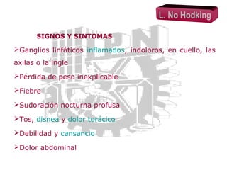 L. No Hodking
SIGNOS Y SINTOMAS

Ganglios linfáticos inflamados, indoloros, en cuello, las
axilas o la ingle
Pérdida de peso inexplicable
Fiebre
Sudoración nocturna profusa
Tos, disnea y dolor torácico
Debilidad y cansancio
Dolor abdominal

 