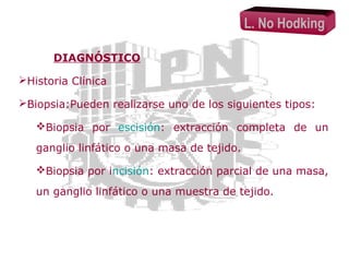 L. No Hodking
DIAGNÓSTICO
Historia Clínica
Biopsia:Pueden realizarse uno de los siguientes tipos:
Biopsia por escisión: extracción completa de un
ganglio linfático o una masa de tejido.
Biopsia por incisión: extracción parcial de una masa,
un ganglio linfático o una muestra de tejido.

 