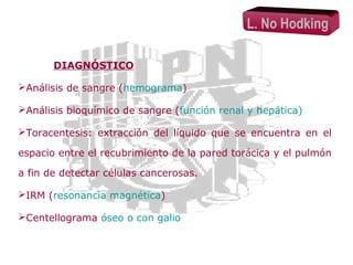 L. No Hodking
DIAGNÓSTICO
Análisis de sangre (hemograma)
Análisis bioquímico de sangre (función renal y hepática)
Toracentesis: extracción del líquido que se encuentra en el
espacio entre el recubrimiento de la pared torácica y el pulmón
a fin de detectar células cancerosas.
IRM (resonancia magnética)
Centellograma óseo o con galio

 