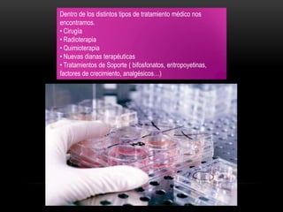 Dentro de los distintos tipos de tratamiento médico nos
encontramos.
• Cirugía
• Radioterapia
• Quimioterapia
• Nuevas dianas terapéuticas
• Tratamientos de Soporte ( bifosfonatos, eritropoyetinas,
factores de crecimiento, analgésicos…)
 