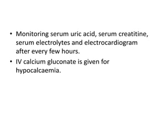 • Monitoring serum uric acid, serum creatitine,
serum electrolytes and electrocardiogram
after every few hours.
• IV calcium gluconate is given for
hypocalcaemia.
 