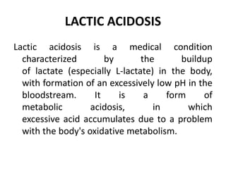 LACTIC ACIDOSIS
Lactic acidosis is a medical condition
characterized by the buildup
of lactate (especially L-lactate) in the body,
with formation of an excessively low pH in the
bloodstream. It is a form of
metabolic acidosis, in which
excessive acid accumulates due to a problem
with the body's oxidative metabolism.
 