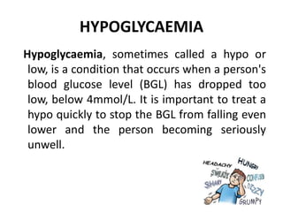 HYPOGLYCAEMIA
Hypoglycaemia, sometimes called a hypo or
low, is a condition that occurs when a person's
blood glucose level (BGL) has dropped too
low, below 4mmol/L. It is important to treat a
hypo quickly to stop the BGL from falling even
lower and the person becoming seriously
unwell.
 