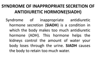 SYNDROME OF INAPPROPRIATE SECRETION OF
ANTIDIURETIC HORMONE(SIADH)
Syndrome of inappropriate antidiuretic
hormone secretion (SIADH) is a condition in
which the body makes too much antidiuretic
hormone (ADH). This hormone helps the
kidneys control the amount of water your
body loses through the urine. SIADH causes
the body to retain too much water.
 