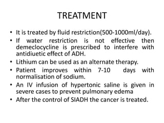 TREATMENT
• It is treated by fluid restriction(500-1000ml/day).
• If water restriction is not effective then
demeclocycline is prescribed to interfere with
antidiuetic effect of ADH.
• Lithium can be used as an alternate therapy.
• Patient improves within 7-10 days with
normalisation of sodium.
• An IV infusion of hypertonic saline is given in
severe cases to prevent pulmonary edema
• After the control of SIADH the cancer is treated.
 
