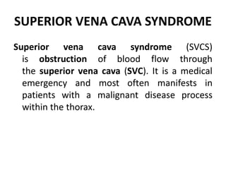 SUPERIOR VENA CAVA SYNDROME
Superior vena cava syndrome (SVCS)
is obstruction of blood flow through
the superior vena cava (SVC). It is a medical
emergency and most often manifests in
patients with a malignant disease process
within the thorax.
 