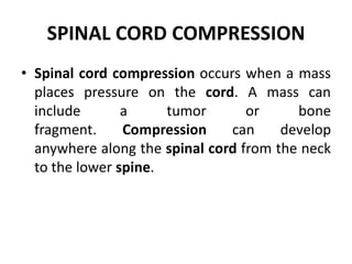 SPINAL CORD COMPRESSION
• Spinal cord compression occurs when a mass
places pressure on the cord. A mass can
include a tumor or bone
fragment. Compression can develop
anywhere along the spinal cord from the neck
to the lower spine.
 
