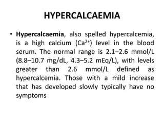 HYPERCALCAEMIA
• Hypercalcaemia, also spelled hypercalcemia,
is a high calcium (Ca2+) level in the blood
serum. The normal range is 2.1–2.6 mmol/L
(8.8–10.7 mg/dL, 4.3–5.2 mEq/L), with levels
greater than 2.6 mmol/L defined as
hypercalcemia. Those with a mild increase
that has developed slowly typically have no
symptoms
 