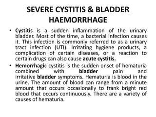 SEVERE CYSTITIS & BLADDER
HAEMORRHAGE
• Cystitis is a sudden inflammation of the urinary
bladder. Most of the time, a bacterial infection causes
it. This infection is commonly referred to as a urinary
tract infection (UTI). Irritating hygiene products, a
complication of certain diseases, or a reaction to
certain drugs can also cause acute cystitis.
• Hemorrhagic cystitis is the sudden onset of hematuria
combined with bladder pain and
irritative bladder symptoms. Hematuria is blood in the
urine. The amount of blood can range from a minute
amount that occurs occasionally to frank bright red
blood that occurs continuously. There are a variety of
causes of hematuria.
 