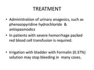 TREATMENT
• Administration of urinary anagesics, such as
phenazopyridine hydrochloride &
antispasmodics
• In patients with severe hemorrhage packed
red blood cell transfusion is required.
• Irrigation with bladder with Formalin (0.37%)
solution may stop bleeding in many cases.
 