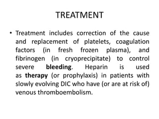 TREATMENT
• Treatment includes correction of the cause
and replacement of platelets, coagulation
factors (in fresh frozen plasma), and
fibrinogen (in cryoprecipitate) to control
severe bleeding. Heparin is used
as therapy (or prophylaxis) in patients with
slowly evolving DIC who have (or are at risk of)
venous thromboembolism.
 