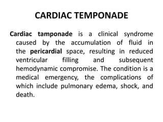 CARDIAC TEMPONADE
Cardiac tamponade is a clinical syndrome
caused by the accumulation of fluid in
the pericardial space, resulting in reduced
ventricular filling and subsequent
hemodynamic compromise. The condition is a
medical emergency, the complications of
which include pulmonary edema, shock, and
death.
 