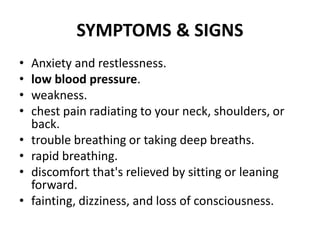 SYMPTOMS & SIGNS
• Anxiety and restlessness.
• low blood pressure.
• weakness.
• chest pain radiating to your neck, shoulders, or
back.
• trouble breathing or taking deep breaths.
• rapid breathing.
• discomfort that's relieved by sitting or leaning
forward.
• fainting, dizziness, and loss of consciousness.
 