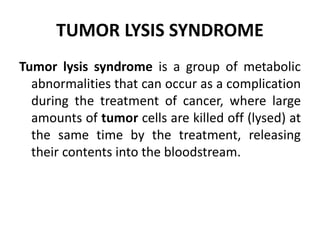 TUMOR LYSIS SYNDROME
Tumor lysis syndrome is a group of metabolic
abnormalities that can occur as a complication
during the treatment of cancer, where large
amounts of tumor cells are killed off (lysed) at
the same time by the treatment, releasing
their contents into the bloodstream.
 