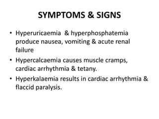 SYMPTOMS & SIGNS
• Hyperuricaemia & hyperphosphatemia
produce nausea, vomiting & acute renal
failure
• Hypercalcaemia causes muscle cramps,
cardiac arrhythmia & tetany.
• Hyperkalaemia results in cardiac arrhythmia &
flaccid paralysis.
 