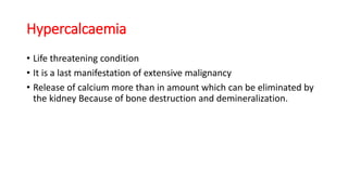 Hypercalcaemia
• Life threatening condition
• It is a last manifestation of extensive malignancy
• Release of calcium more than in amount which can be eliminated by
the kidney Because of bone destruction and demineralization.
 