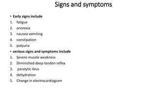 Signs and symptoms
• Early signs include
1. fatigue
2. anorexia
3. nausea vomiting
4. constipation
5. polyuria
• serious signs and symptoms include
1. Severe muscle weakness
2. Diminished deep tendon reflex
3. paralytic ileus
4. dehydration
5. Change in electrocardiogram
 