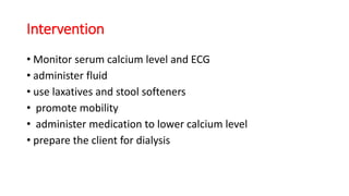Intervention
• Monitor serum calcium level and ECG
• administer fluid
• use laxatives and stool softeners
• promote mobility
• administer medication to lower calcium level
• prepare the client for dialysis
 