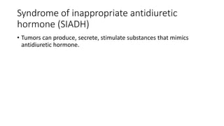 Syndrome of inappropriate antidiuretic
hormone (SIADH)
• Tumors can produce, secrete, stimulate substances that mimics
antidiuretic hormone.
 