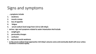 Signs and symptoms
• MI symptoms include
1. weakness
2. muscle cramps
3. loss of appetite
4. fatigue
5. serum sodium level range from 115 to 120 mEq/L
• serious sign and symptoms related to water intoxication And include
1. weight gain
2. personality changes
3. confusion
4. extreme muscle weakness
• as the serum sodium level approaches 110 mEq/L seizures coma and eventually death will occur unless
condition is treated rapidly
 