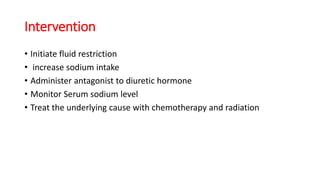 Intervention
• Initiate fluid restriction
• increase sodium intake
• Administer antagonist to diuretic hormone
• Monitor Serum sodium level
• Treat the underlying cause with chemotherapy and radiation
 