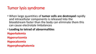 Tumor lysis syndrome
• When large quantities of tumor cells are destroyed rapidly
and intracellular components is released Into the
bloodstream faster than the body can eliminate them this
can cause electrolyte Imbalances
• Leading to tetrad of abnormalities
Hyperkalemia
Hyperuricemia
Hypocalcemia
Hyperphosphatemia
 