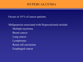 HYPERCALCEMIA
Occurs in 10 % of cancer patients.
Malignancies associated with Hypercalcemia include:
Multiple myeloma
Breast cancer
Lung cancer
Lymphomas
Renal cell carcinoma
Esophageal cancer
 