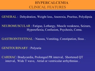 HYPERCALCEMIA
CLINICAL FEATURES
GENERAL : Dehydration, Weight loss, Anorexia, Pruritus, Polydipsia
NEUROMUSCULAR : Fatigue, Lethargy, Muscle weakness, Seizure,
Hyporeflexia, Confusion, Psychosis, Coma.
GASTROINTESTINAL : Nausea, Vomiting, Constipation, Ileus .
GENITOURINARY : Polyuria
CARDIAC: Bradycardia, Prolonged PR interval, Shortened QT
interval, Wide T wave, Atrial or ventricular arrhythmias .
 
