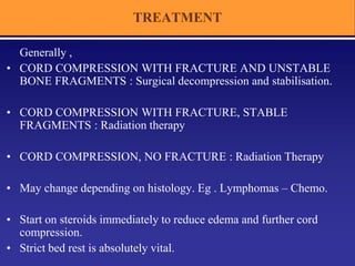 TREATMENT
Generally ,
• CORD COMPRESSION WITH FRACTURE AND UNSTABLE
BONE FRAGMENTS : Surgical decompression and stabilisation.
• CORD COMPRESSION WITH FRACTURE, STABLE
FRAGMENTS : Radiation therapy
• CORD COMPRESSION, NO FRACTURE : Radiation Therapy
• May change depending on histology. Eg . Lymphomas – Chemo.
• Start on steroids immediately to reduce edema and further cord
compression.
• Strict bed rest is absolutely vital.
 