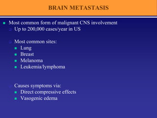 BRAIN METASTASIS
 Most common form of malignant CNS involvement
 Up to 200,000 cases/year in US
 Most common sites:
 Lung
 Breast
 Melanoma
 Leukemia/lymphoma
 Causes symptoms via:
 Direct compressive effects
 Vasogenic edema
 